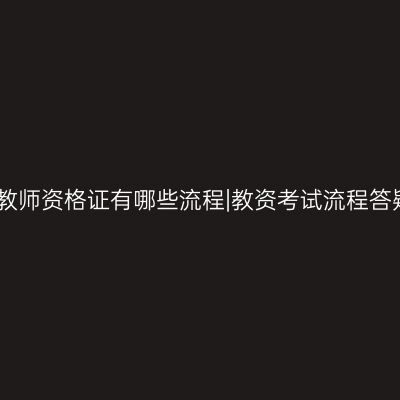 考教师资格证有哪些流程|教资考试流程答疑